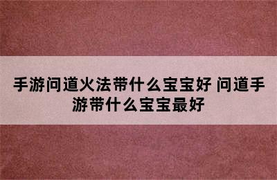 手游问道火法带什么宝宝好 问道手游带什么宝宝最好